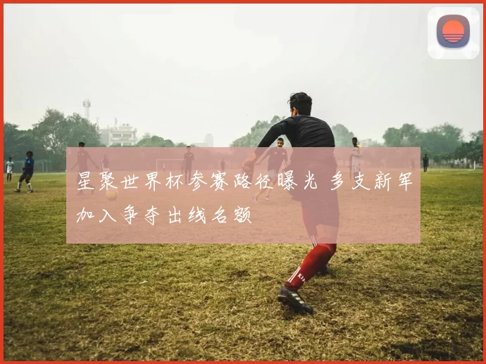 星聚世界杯参赛路径曝光 多支新军加入争夺出线名额