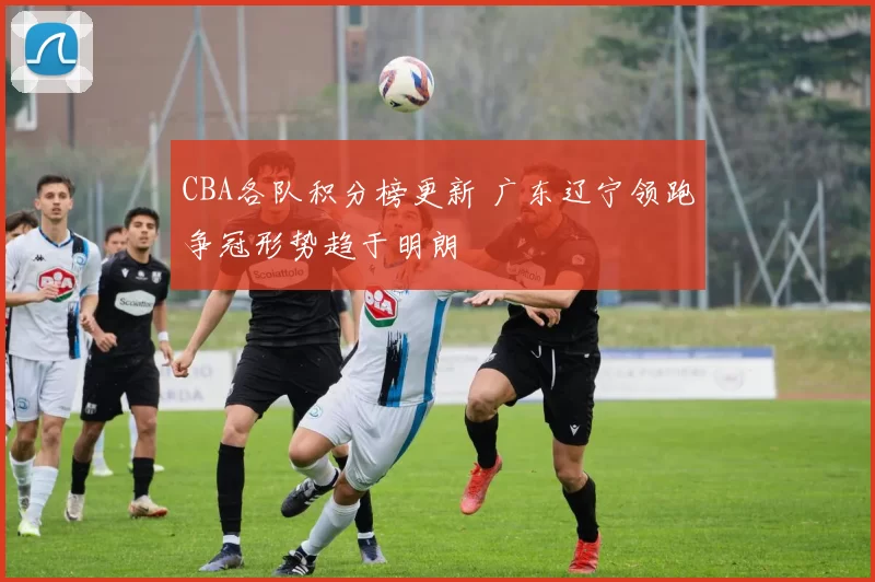 CBA各队积分榜更新 广东辽宁领跑争冠形势趋于明朗