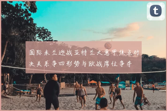 国际米兰迎战亚特兰大意甲焦点对决关系争四形势与欧战席位争夺