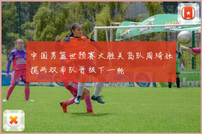 中国男篮世预赛大胜关岛队周琦独揽两双率队晋级下一轮