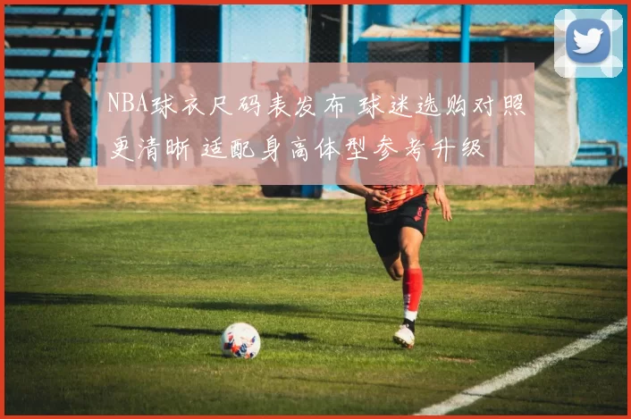 NBA球衣尺码表发布 球迷选购对照更清晰 适配身高体型参考升级