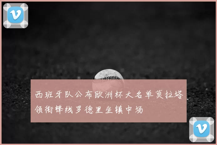 西班牙队公布欧洲杯大名单莫拉塔领衔锋线罗德里坐镇中场