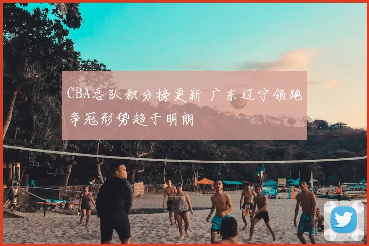 CBA各队积分榜更新 广东辽宁领跑争冠形势趋于明朗