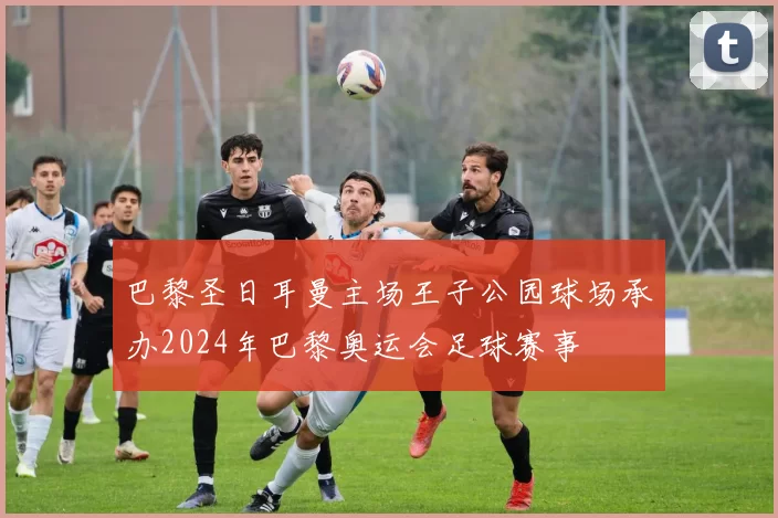 巴黎圣日耳曼主场王子公园球场承办2024年巴黎奥运会足球赛事