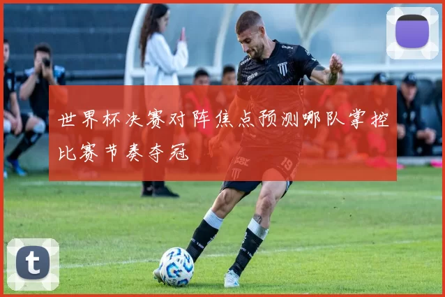 世界杯决赛对阵焦点预测哪队掌控比赛节奏夺冠