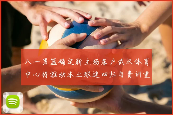 八一男篮确定新主场落户武汉体育中心将推动本土球迷回归与青训重建