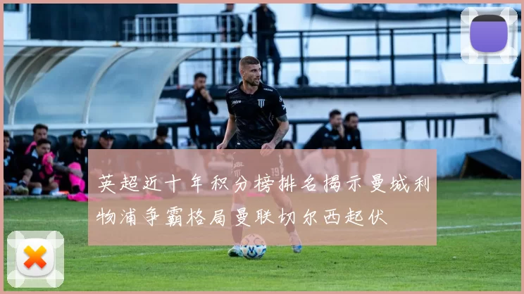 英超近十年积分榜排名揭示曼城利物浦争霸格局曼联切尔西起伏