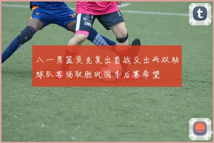 八一男篮莫克复出首战交出两双助球队客场取胜巩固季后赛希望