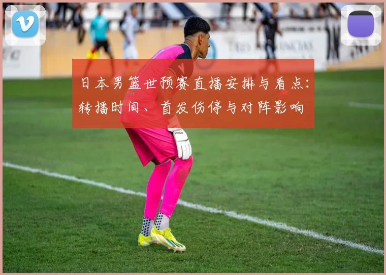 日本男篮世预赛直播安排与看点：转播时间、首发伤停与对阵影响