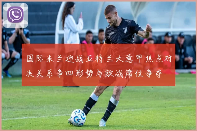 国际米兰迎战亚特兰大意甲焦点对决关系争四形势与欧战席位争夺