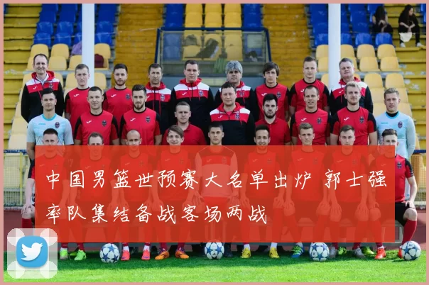 中国男篮世预赛大名单出炉 郭士强率队集结备战客场两战