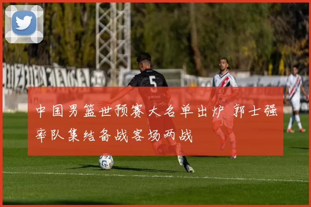 中国男篮世预赛大名单出炉 郭士强率队集结备战客场两战