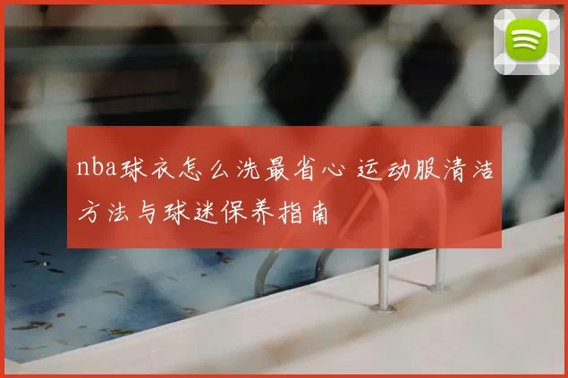 nba球衣怎么洗最省心 运动服清洁方法与球迷保养指南