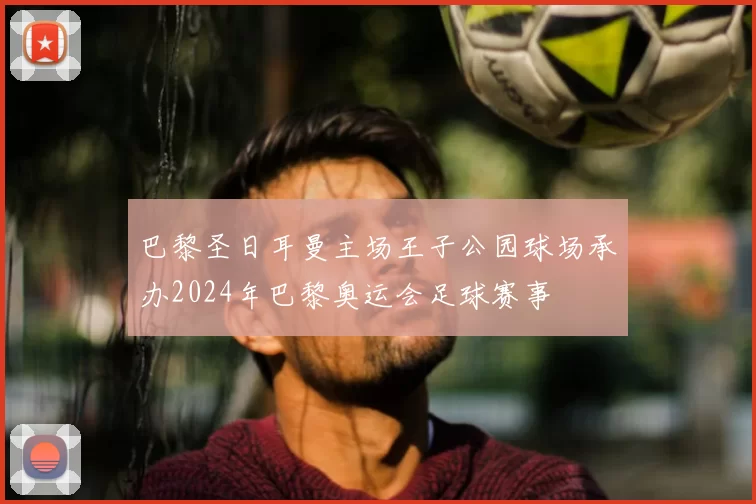 巴黎圣日耳曼主场王子公园球场承办2024年巴黎奥运会足球赛事