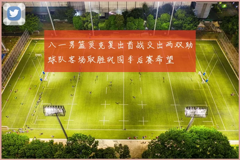 八一男篮莫克复出首战交出两双助球队客场取胜巩固季后赛希望