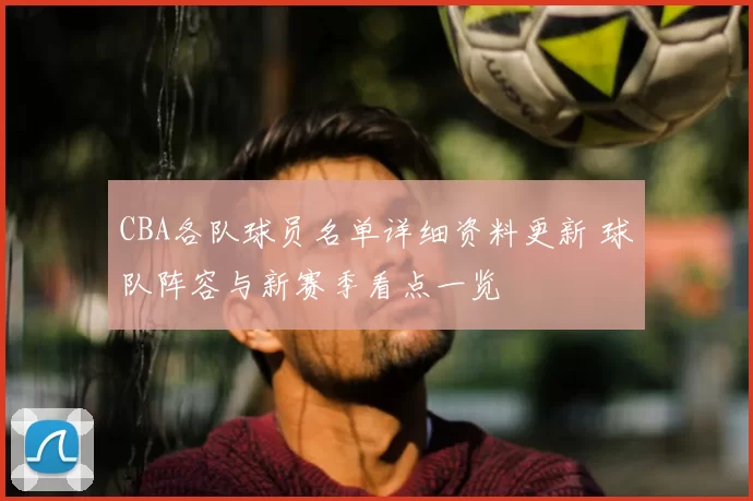 CBA各队球员名单详细资料更新 球队阵容与新赛季看点一览