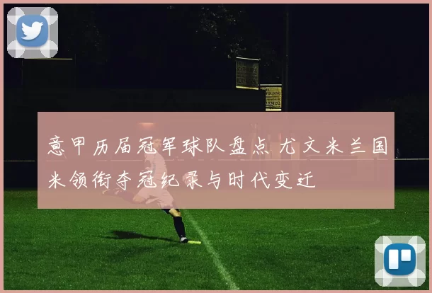 意甲历届冠军球队盘点 尤文米兰国米领衔夺冠纪录与时代变迁