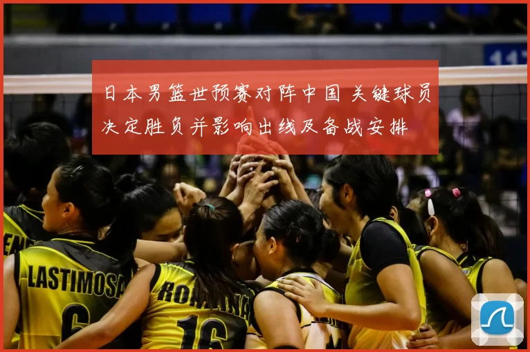 日本男篮世预赛对阵中国 关键球员决定胜负并影响出线及备战安排