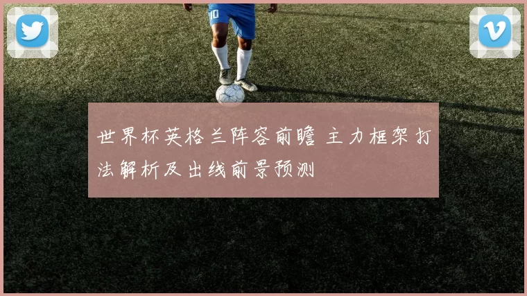 世界杯英格兰阵容前瞻 主力框架打法解析及出线前景预测