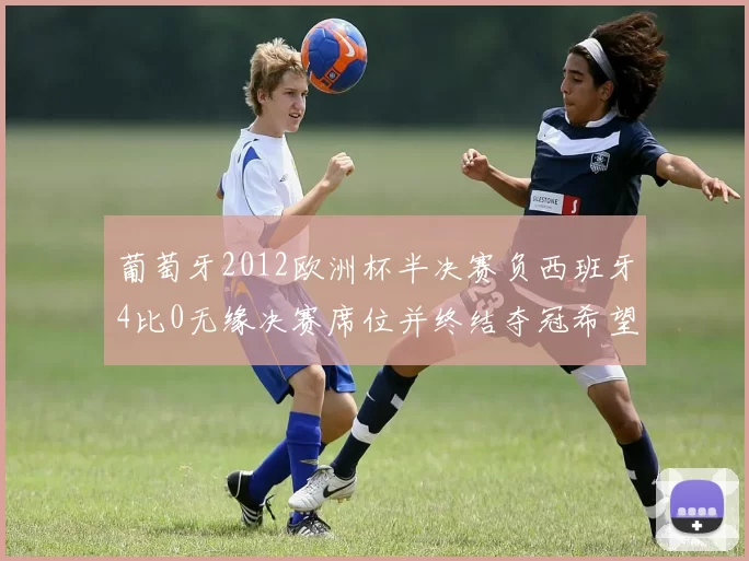 葡萄牙2012欧洲杯半决赛负西班牙4比0无缘决赛席位并终结夺冠希望