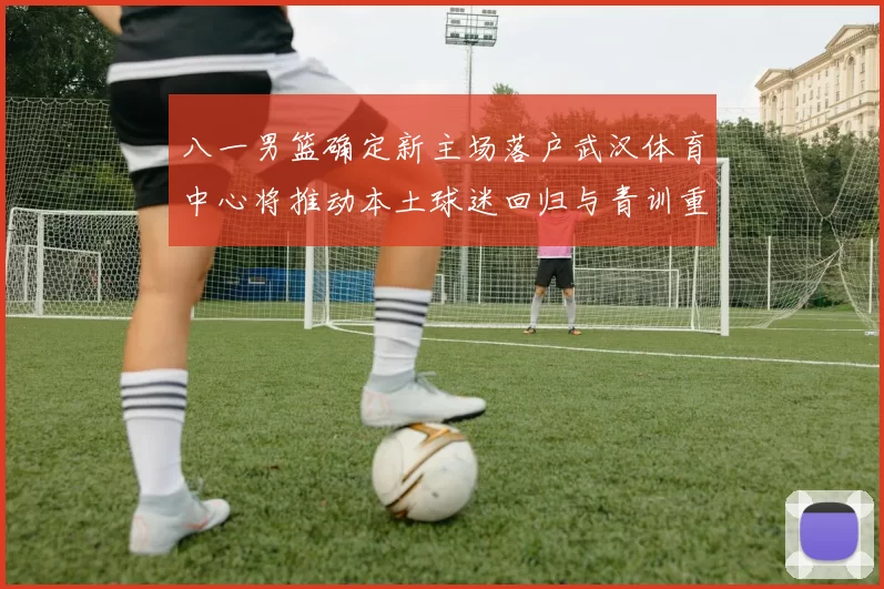 八一男篮确定新主场落户武汉体育中心将推动本土球迷回归与青训重建