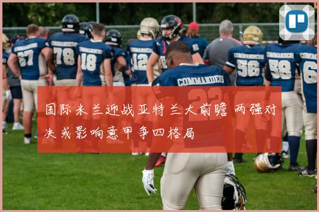 国际米兰迎战亚特兰大前瞻 两强对决或影响意甲争四格局