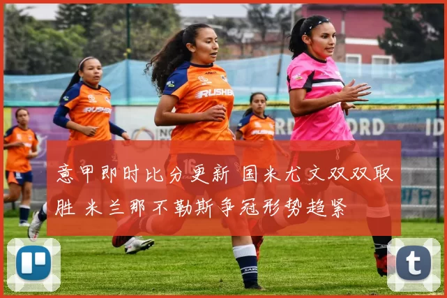意甲即时比分更新 国米尤文双双取胜 米兰那不勒斯争冠形势趋紧